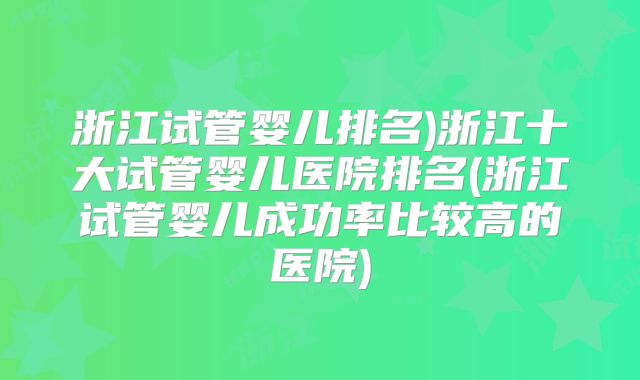 浙江试管婴儿排名)浙江十大试管婴儿医院排名(浙江试管婴儿成功率比较高的医院)