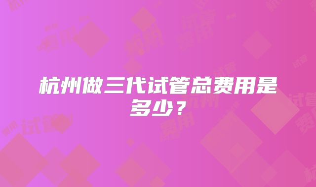 杭州做三代试管总费用是多少？