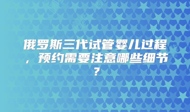 俄罗斯三代试管婴儿过程,预约需要注意哪些细节?