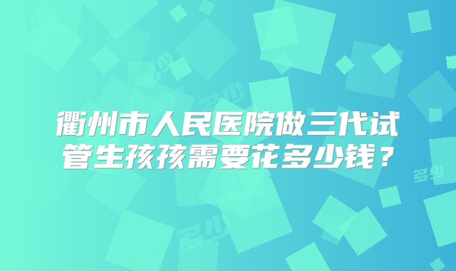 衢州市人民医院做三代试管生孩孩需要花多少钱？