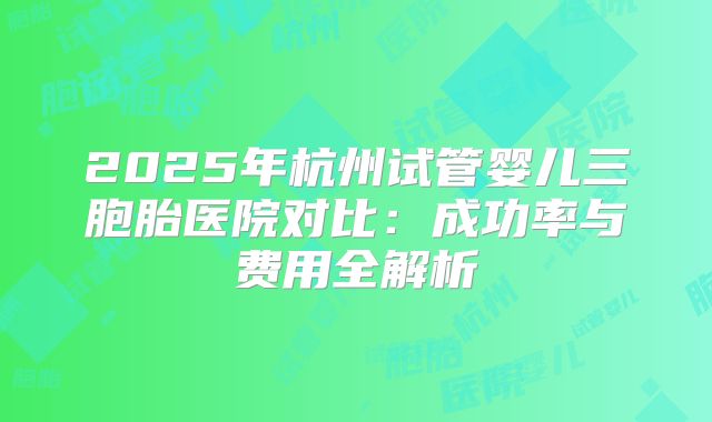 2025年杭州试管婴儿三胞胎医院对比：成功率与费用全解析