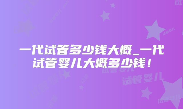 一代试管多少钱大概_一代试管婴儿大概多少钱！
