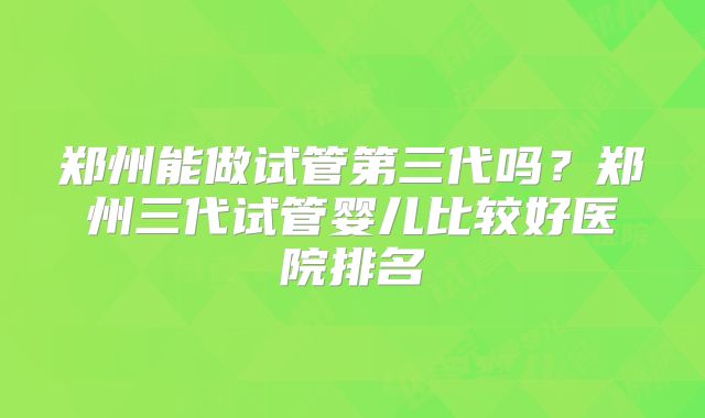 郑州能做试管第三代吗？郑州三代试管婴儿比较好医院排名