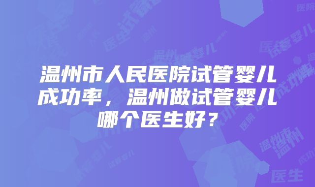 温州市人民医院试管婴儿成功率,温州做试管婴儿哪个医生好?
