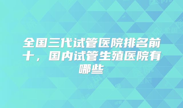 全国三代试管医院排名前十,国内试管生殖医院有哪些