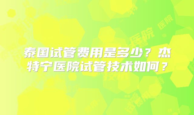 泰国试管费用是多少?杰特宁医院试管技术如何?