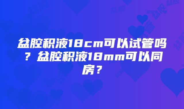 盆腔积液18cm可以试管吗?盆腔积液18mm可以同房?