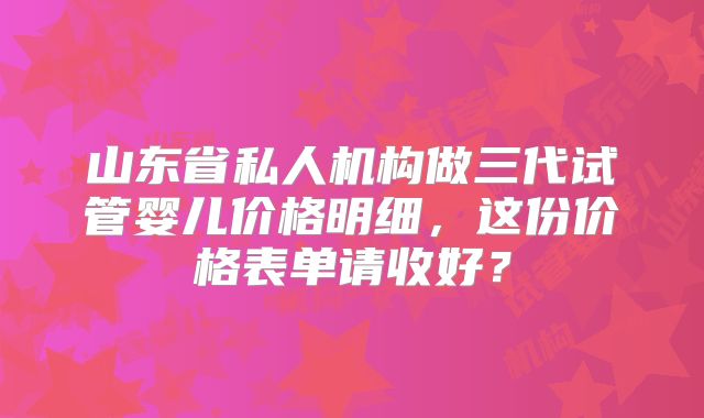 山东省私人机构做三代试管婴儿价格明细，这份价格表单请收好？