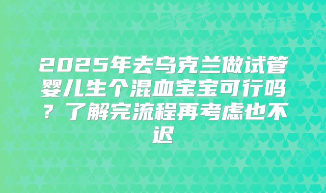 2025年去乌克兰做试管婴儿生个混血宝宝可行吗？了解完流程再考虑也不迟