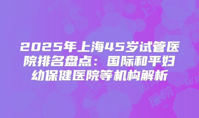 2025年上海45岁试管医院排名盘点：国际和平妇幼保健医院等机构解析