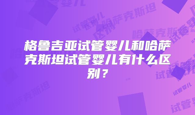 格鲁吉亚试管婴儿和哈萨克斯坦试管婴儿有什么区别？