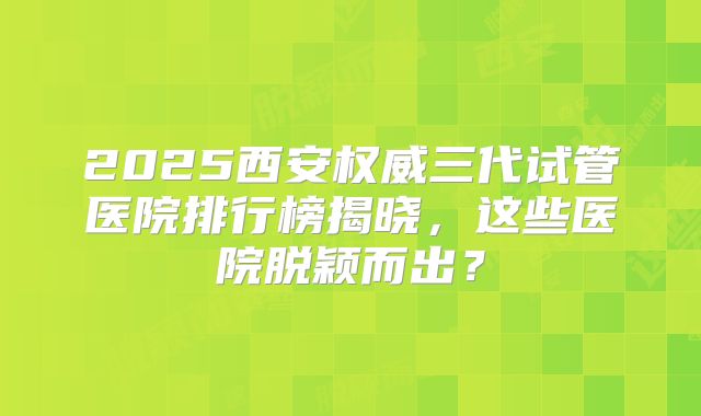 2025西安权威三代试管医院排行榜揭晓，这些医院脱颖而出？