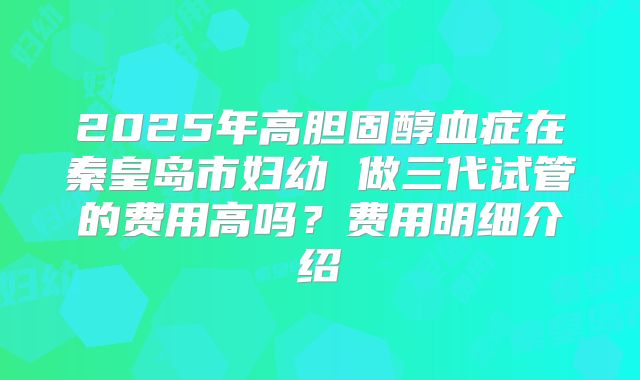 2025年高胆固醇血症在秦皇岛市妇幼 做三代试管的费用高吗?费用明细介绍