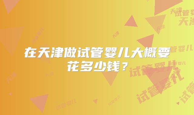 在天津做试管婴儿大概要花多少钱?