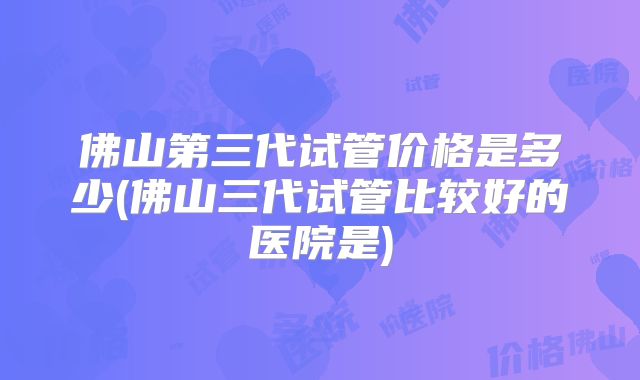 佛山第三代试管价格是多少(佛山三代试管比较好的医院是)