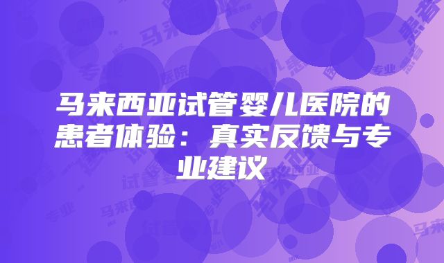 马来西亚试管婴儿医院的患者体验:真实反馈与专业建议