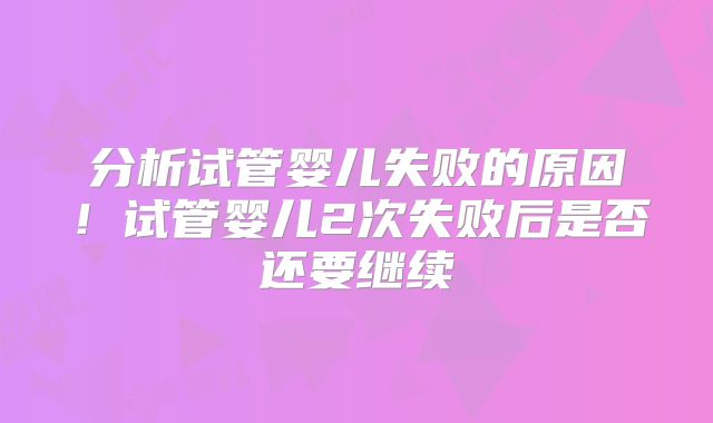 分析试管婴儿失败的原因！试管婴儿2次失败后是否还要继续