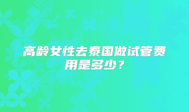 高龄女性去泰国做试管费用是多少?