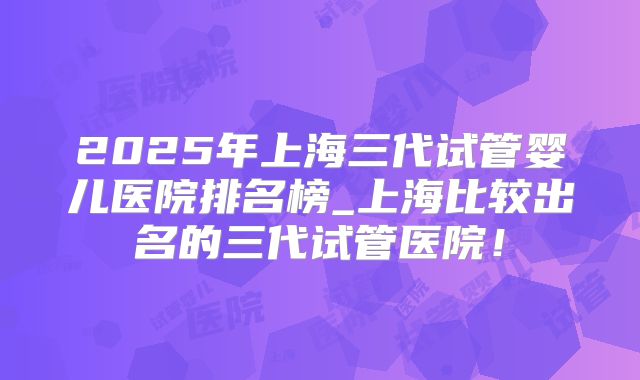 2025年上海三代试管婴儿医院排名榜_上海比较出名的三代试管医院！