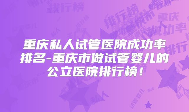 重庆私人试管医院成功率排名-重庆市做试管婴儿的公立医院排行榜！
