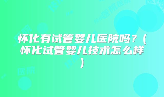 怀化有试管婴儿医院吗?(怀化试管婴儿技术怎么样)