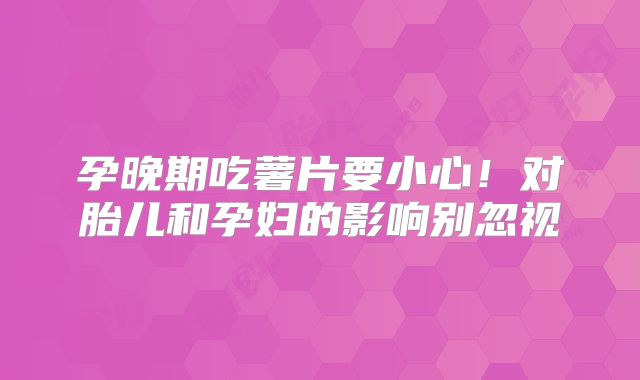 孕晚期吃薯片要小心!对胎儿和孕妇的影响别忽视