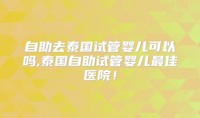 自助去泰国试管婴儿可以吗,泰国自助试管婴儿最佳医院！