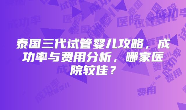泰国三代试管婴儿攻略，成功率与费用分析，哪家医院较佳？