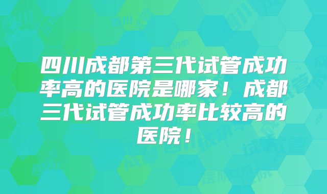 四川成都第三代试管成功率高的医院是哪家！成都三代试管成功率比较高的医院！