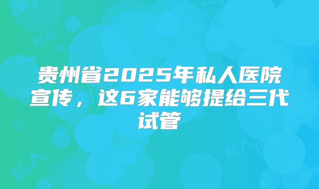 贵州省2025年私人医院宣传，这6家能够提给三代试管