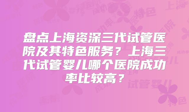 盘点上海资深三代试管医院及其特色服务？上海三代试管婴儿哪个医院成功率比较高？