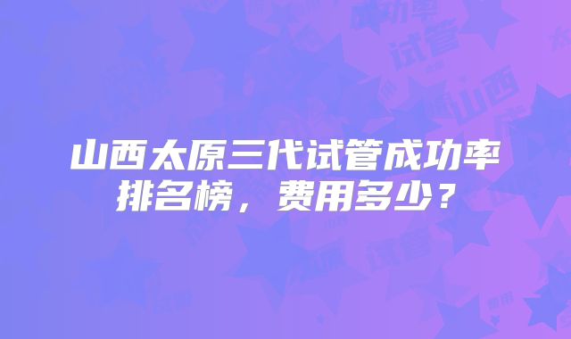 山西太原三代试管成功率排名榜,费用多少?