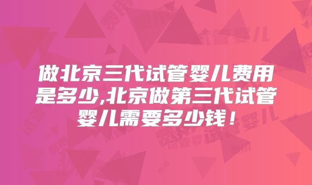 做北京三代试管婴儿费用是多少,北京做第三代试管婴儿需要多少钱！