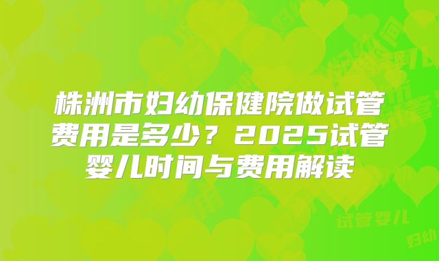 株洲市妇幼保健院做试管费用是多少？2025试管婴儿时间与费用解读