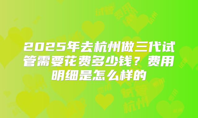 2025年去杭州做三代试管需要花费多少钱?费用明细是怎么样的