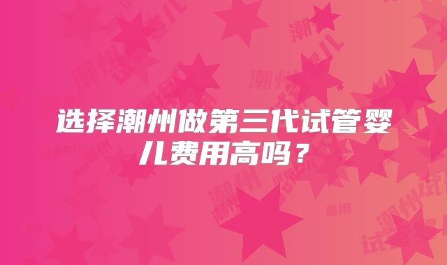 选择潮州做第三代试管婴儿费用高吗？