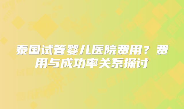 泰国试管婴儿医院费用？费用与成功率关系探讨