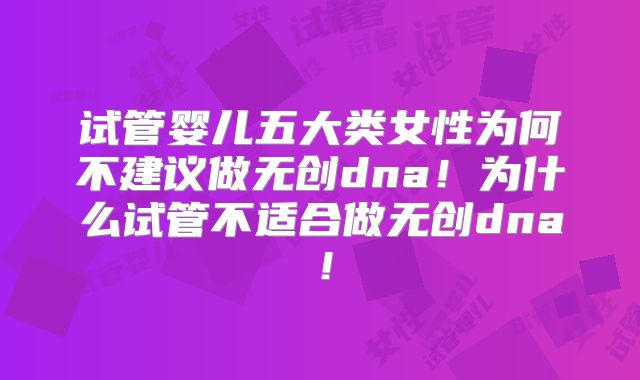 试管婴儿五大类女性为何不建议做无创dna！为什么试管不适合做无创dna！