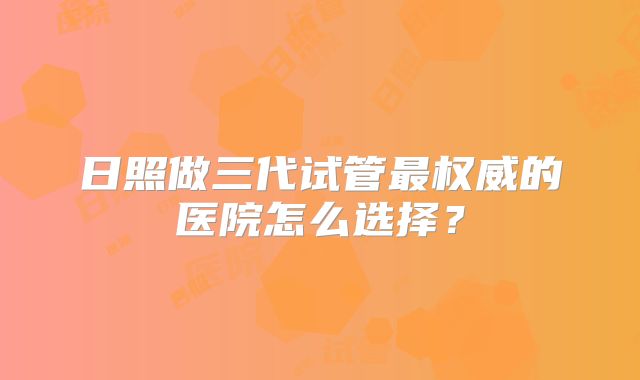 日照做三代试管最权威的医院怎么选择？