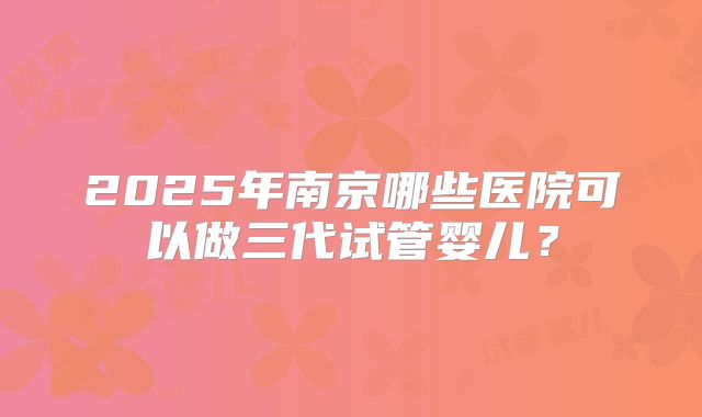 2025年南京哪些医院可以做三代试管婴儿？