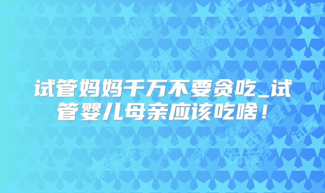 试管妈妈千万不要贪吃_试管婴儿母亲应该吃啥！
