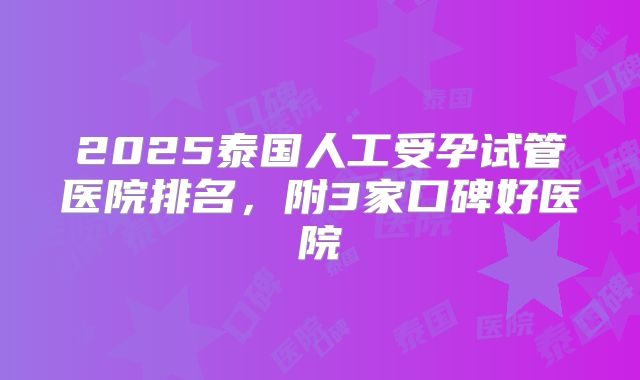 2025泰国人工受孕试管医院排名,附3家口碑好医院