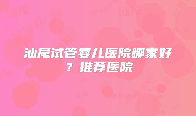 汕尾试管婴儿医院哪家好？推荐医院