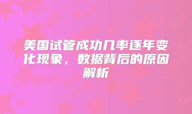 美国试管成功几率逐年变化现象，数据背后的原因解析
