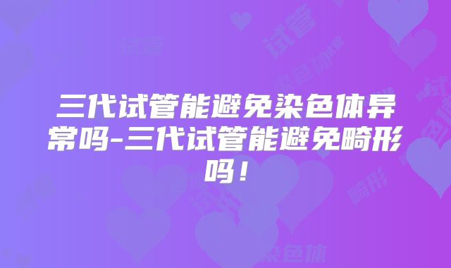 三代试管能避免染色体异常吗-三代试管能避免畸形吗!