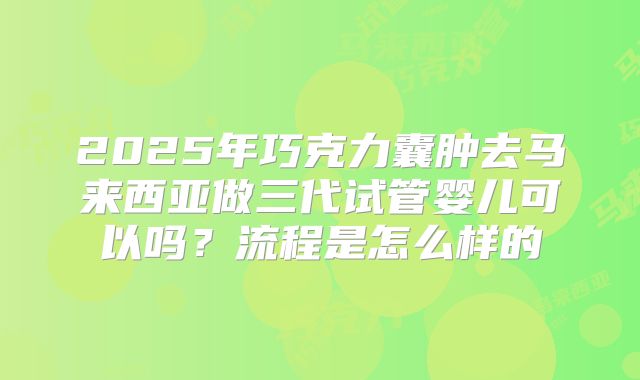 2025年巧克力囊肿去马来西亚做三代试管婴儿可以吗?流程是怎么样的