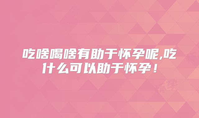 吃啥喝啥有助于怀孕呢,吃什么可以助于怀孕!