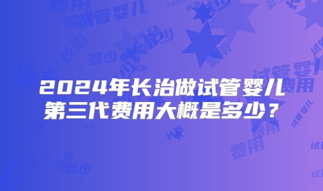 2024年长治做试管婴儿第三代费用大概是多少?