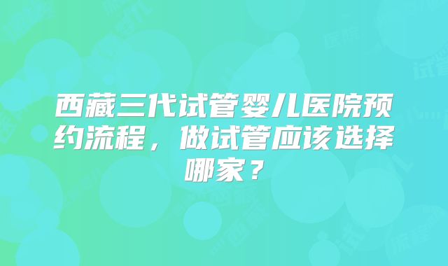 西藏三代试管婴儿医院预约流程，做试管应该选择哪家？