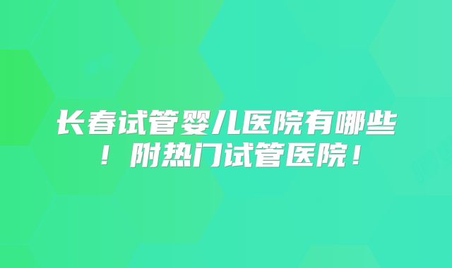 长春试管婴儿医院有哪些!附热门试管医院!